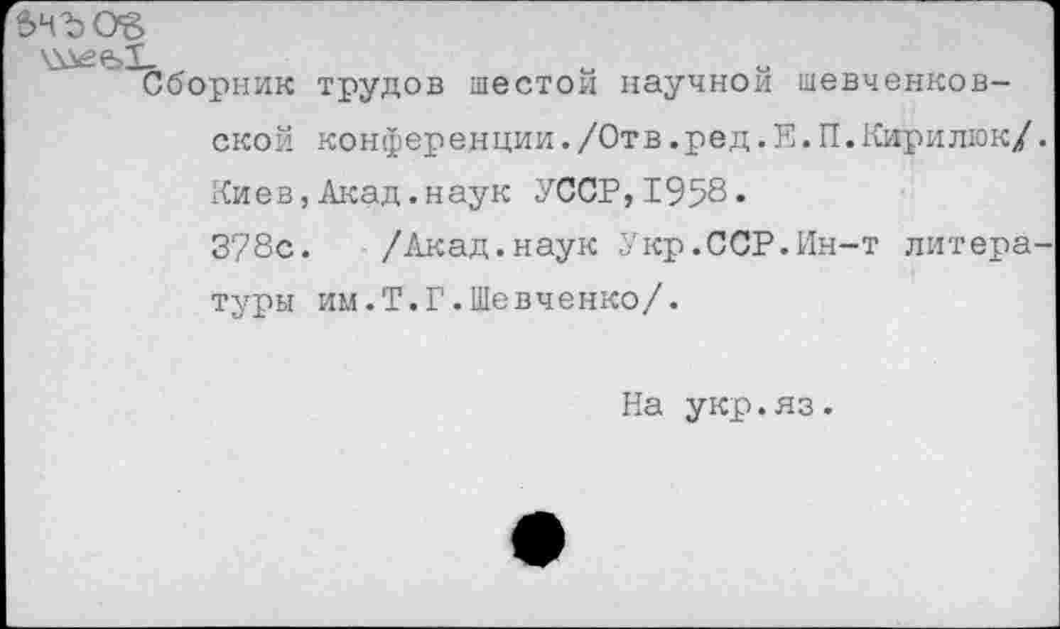 ﻿вЧ'ЪО’В
Сборник трудов шестой научной шевченковской конференции./Отв.ред.Е.П.Кирилюк/ Киев,Акад.наук УССР,1958«
378с. /Акад.наук Укр.ССР.Ин-т литера туры им.Т.Г.Шевченко/.
На укр.яз.